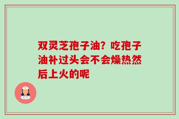 双灵芝孢子油？吃孢子油补过头会不会燥热然后上火的呢-第1张图片-卓越灵芝孢子粉