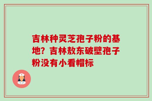 吉林种灵芝孢子粉的基地?吉林敖东破壁孢子粉没有小看帽标-第1张图片-卓越灵芝孢子粉 吉林种灵芝孢子粉的基地?吉林敖东破壁孢子粉没有小看帽标-第1张图片-卓越灵芝孢子粉