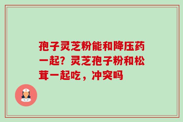 孢子灵芝粉能和降压药一起?灵芝孢子粉和松茸一起吃,冲突吗-第1张图片-卓越灵芝孢子粉 孢子灵芝粉能和降压药一起?灵芝孢子粉和松茸一起吃,冲突吗-第1张图片-卓越灵芝孢子粉