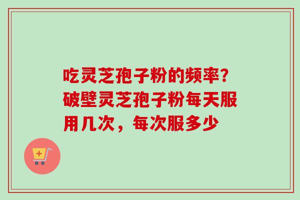 吃灵芝孢子粉的频率？破壁灵芝孢子粉每天服用几次，每次服多少-第1张图片-卓越灵芝孢子粉