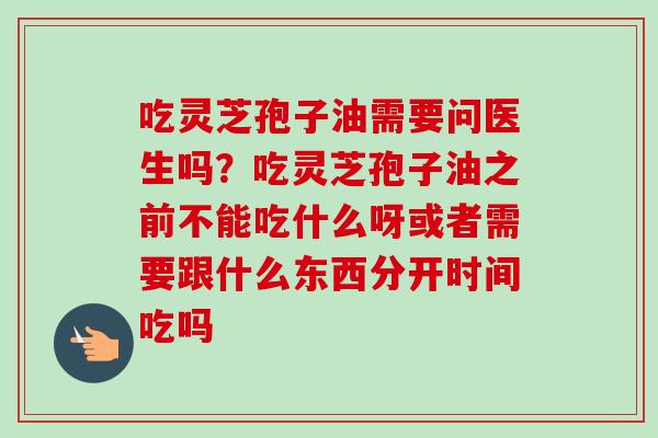 吃灵芝孢子油需要问医生吗?吃灵芝孢子油之前不能吃什么呀或者需要跟什么东西分开时间吃吗-第1张图片-卓越灵芝孢子粉 吃灵芝孢子油需要问医生吗?吃灵芝孢子油之前不能吃什么呀或者需要跟什么东西分开时间吃吗-第1张图片-卓越灵芝孢子粉