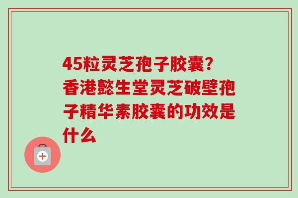 45粒灵芝孢子胶囊?香港懿生堂灵芝破壁孢子精华素胶囊的功效是什么-第1张图片-卓越灵芝孢子粉 45粒灵芝孢子胶囊?香港懿生堂灵芝破壁孢子精华素胶囊的功效是什么-第1张图片-卓越灵芝孢子粉