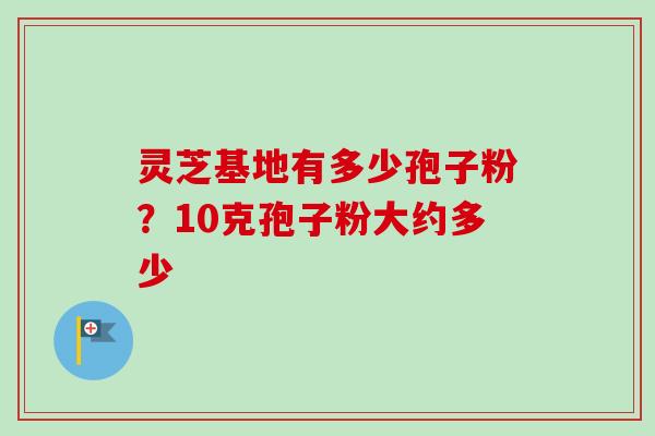 灵芝基地有多少孢子粉?10克孢子粉大约多少-第1张图片-卓越灵芝孢子粉 灵芝基地有多少孢子粉?10克孢子粉大约多少-第1张图片-卓越灵芝孢子粉