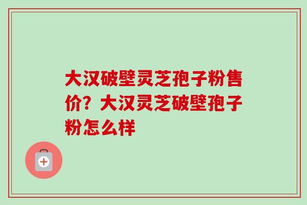 大汉破壁灵芝孢子粉售价？大汉灵芝破壁孢子粉怎么样-第1张图片-卓越灵芝孢子粉