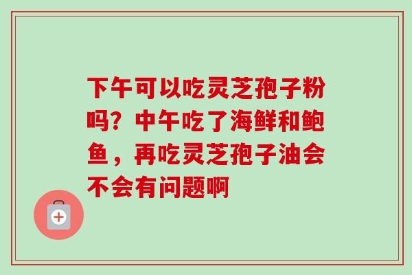 下午可以吃灵芝孢子粉吗?中午吃了海鲜和鲍鱼,再吃灵芝孢子油会不会有问题啊-第1张图片-卓越灵芝孢子粉 下午可以吃灵芝孢子粉吗?中午吃了海鲜和鲍鱼,再吃灵芝孢子油会不会有问题啊-第1张图片-卓越灵芝孢子粉
