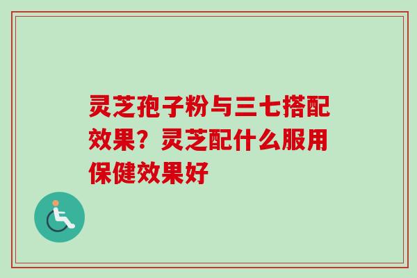灵芝孢子粉与三七搭配效果？灵芝配什么服用保健效果好-第1张图片-卓越灵芝孢子粉