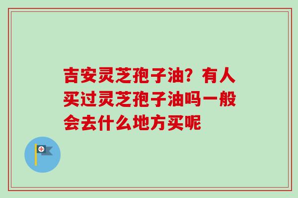 吉安灵芝孢子油？有人买过灵芝孢子油吗一般会去什么地方买呢-第1张图片-卓越灵芝孢子粉