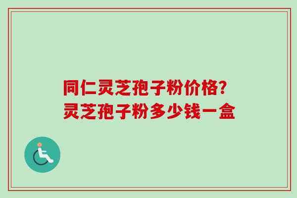 同仁灵芝孢子粉价格?灵芝孢子粉多少钱一盒-第1张图片-卓越灵芝孢子粉 同仁灵芝孢子粉价格?灵芝孢子粉多少钱一盒-第1张图片-卓越灵芝孢子粉