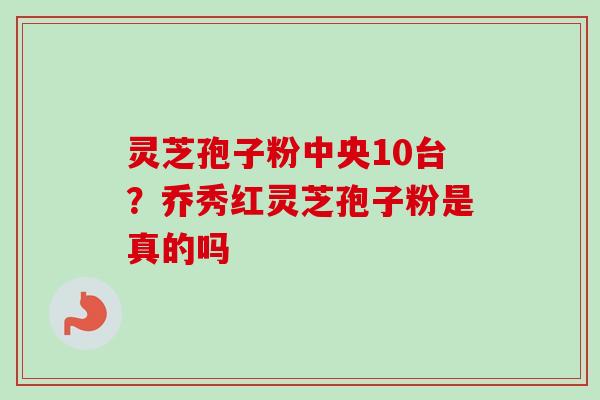 灵芝孢子粉中央10台？乔秀红灵芝孢子粉是真的吗-第1张图片-卓越灵芝孢子粉