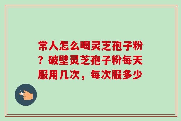 常人怎么喝灵芝孢子粉？破壁灵芝孢子粉每天服用几次，每次服多少-第1张图片-卓越灵芝孢子粉