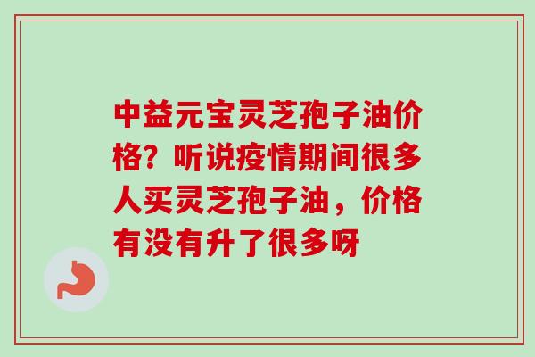 中益元宝灵芝孢子油价格?听说疫情期间很多人买灵芝孢子油,价格有没有升了很多呀-第1张图片-卓越灵芝孢子粉 中益元宝灵芝孢子油价格?听说疫情期间很多人买灵芝孢子油,价格有没有升了很多呀-第1张图片-卓越灵芝孢子粉