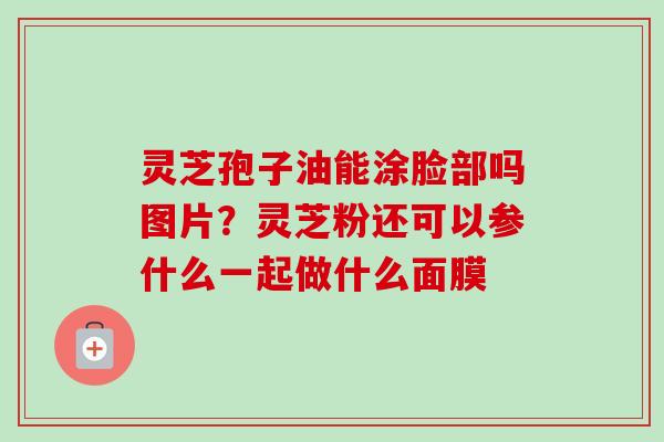 灵芝孢子油能涂脸部吗图片?灵芝粉还可以参什么一起做什么面膜-第1张图片-卓越灵芝孢子粉 灵芝孢子油能涂脸部吗图片?灵芝粉还可以参什么一起做什么面膜-第1张图片-卓越灵芝孢子粉