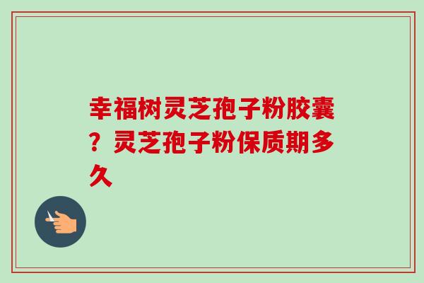 幸福树灵芝孢子粉胶囊？灵芝孢子粉保质期多久-第1张图片-卓越灵芝孢子粉