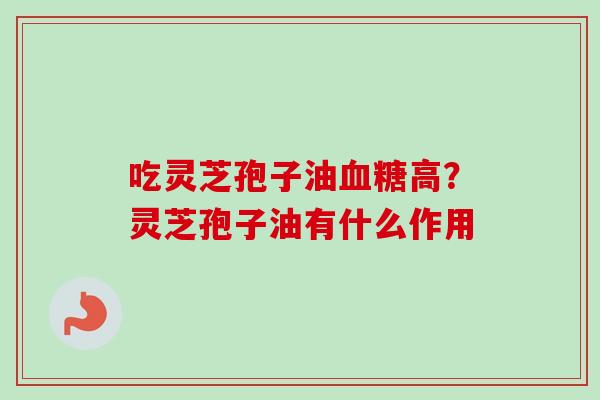 吃灵芝孢子油血糖高？灵芝孢子油有什么作用-第1张图片-卓越灵芝孢子粉