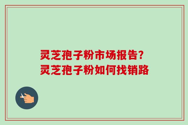 灵芝孢子粉市场报告?灵芝孢子粉如何找销路-第1张图片-卓越灵芝孢子粉 灵芝孢子粉市场报告?灵芝孢子粉如何找销路-第1张图片-卓越灵芝孢子粉