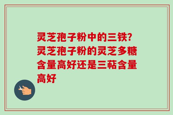 灵芝孢子粉中的三铁?灵芝孢子粉的灵芝多糖含量高好还是三萜含量高好-第1张图片-卓越灵芝孢子粉 灵芝孢子粉中的三铁?灵芝孢子粉的灵芝多糖含量高好还是三萜含量高好-第1张图片-卓越灵芝孢子粉
