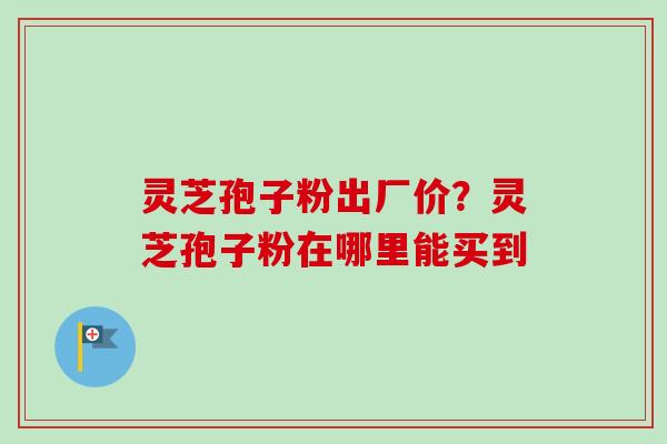灵芝孢子粉出厂价?灵芝孢子粉在哪里能买到-第1张图片-卓越灵芝孢子粉 灵芝孢子粉出厂价?灵芝孢子粉在哪里能买到-第1张图片-卓越灵芝孢子粉