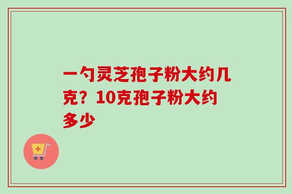 一勺灵芝孢子粉大约几克?10克孢子粉大约多少-第1张图片-卓越灵芝孢子粉 一勺灵芝孢子粉大约几克?10克孢子粉大约多少-第1张图片-卓越灵芝孢子粉