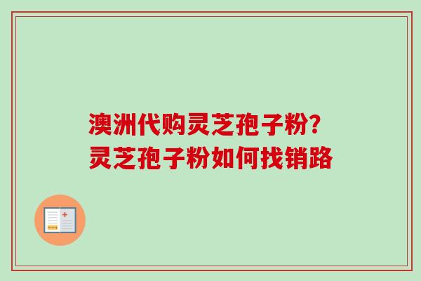 澳洲代购灵芝孢子粉?灵芝孢子粉如何找销路-第1张图片-卓越灵芝孢子粉 澳洲代购灵芝孢子粉?灵芝孢子粉如何找销路-第1张图片-卓越灵芝孢子粉