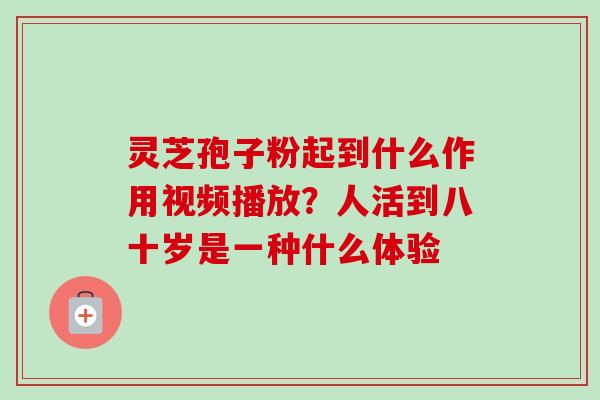 灵芝孢子粉起到什么作用视频播放?人活到八十岁是一种什么体验-第1张图片-卓越灵芝孢子粉 灵芝孢子粉起到什么作用视频播放?人活到八十岁是一种什么体验-第1张图片-卓越灵芝孢子粉