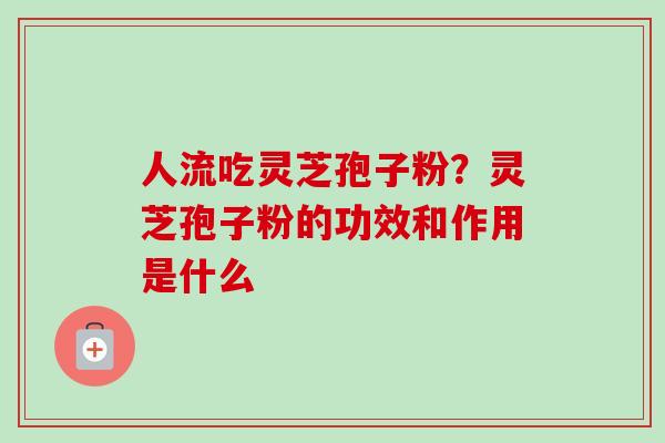 人流吃灵芝孢子粉?灵芝孢子粉的功效和作用是什么-第1张图片-卓越灵芝孢子粉 人流吃灵芝孢子粉?灵芝孢子粉的功效和作用是什么-第1张图片-卓越灵芝孢子粉