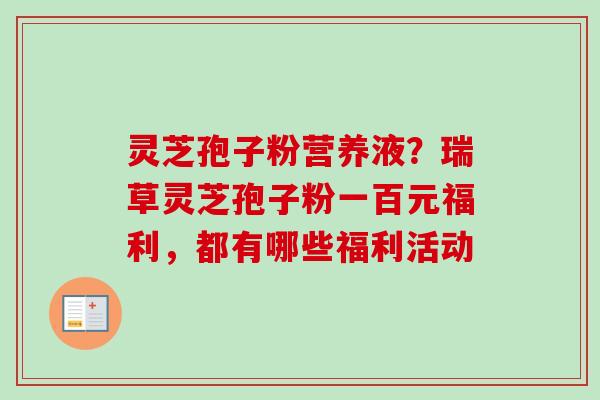 灵芝孢子粉营养液？瑞草灵芝孢子粉一百元福利，都有哪些福利活动-第1张图片-卓越灵芝孢子粉