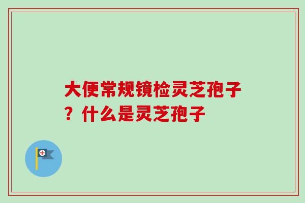 大便常规镜检灵芝孢子？什么是灵芝孢子-第1张图片-卓越灵芝孢子粉