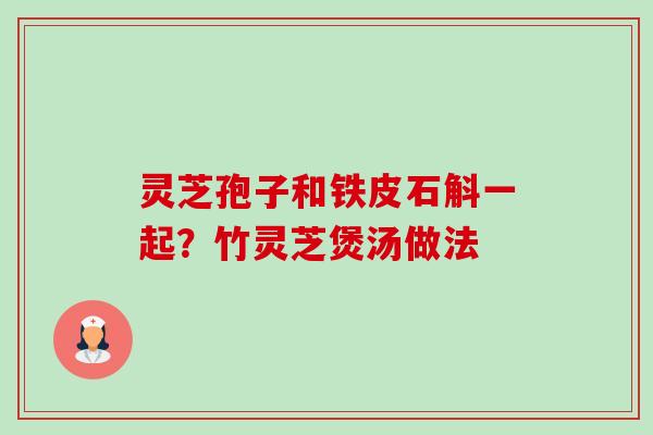 灵芝孢子和铁皮石斛一起？竹灵芝煲汤做法-第1张图片-卓越灵芝孢子粉