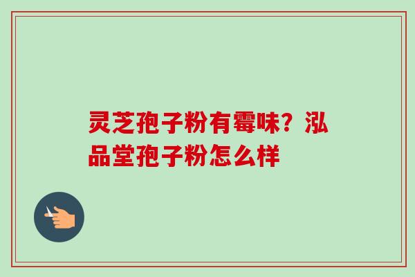 灵芝孢子粉有霉味？泓品堂孢子粉怎么样-第1张图片-卓越灵芝孢子粉