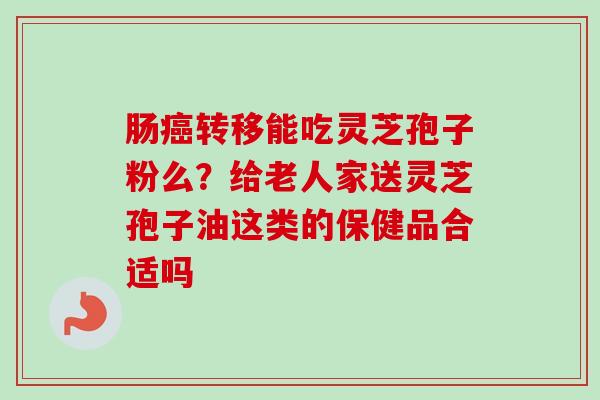 肠癌转移能吃灵芝孢子粉么？给老人家送灵芝孢子油这类的保健品合适吗-第1张图片-卓越灵芝孢子粉
