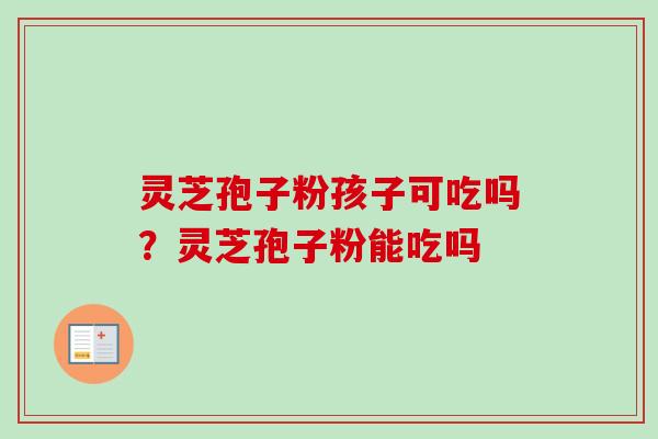 灵芝孢子粉孩子可吃吗？灵芝孢子粉能吃吗-第1张图片-卓越灵芝孢子粉