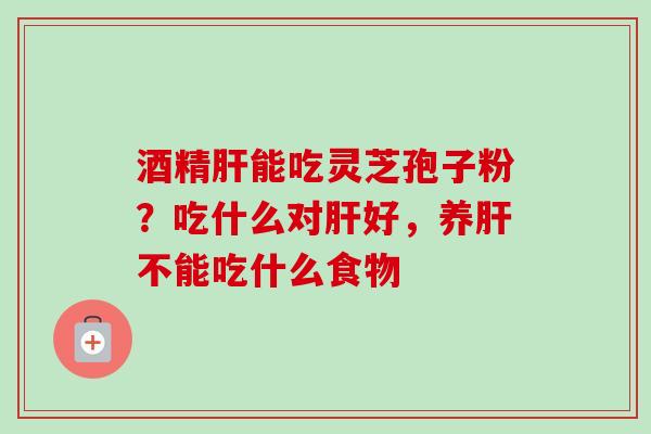酒精肝能吃灵芝孢子粉?吃什么对肝好,养肝不能吃什么食物-第1张图片-卓越灵芝孢子粉 酒精肝能吃灵芝孢子粉?吃什么对肝好,养肝不能吃什么食物-第1张图片-卓越灵芝孢子粉