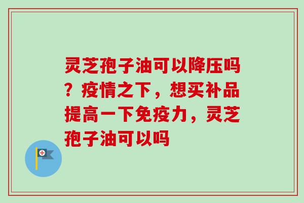 灵芝孢子油可以降压吗？疫情之下，想买补品提高一下免疫力，灵芝孢子油可以吗-第1张图片-卓越灵芝孢子粉