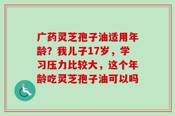 广药灵芝孢子油适用年龄?我儿子17岁,学习压力比较大,这个年龄吃灵芝孢子油可以吗-第1张图片-卓越灵芝孢子粉 广药灵芝孢子油适用年龄?我儿子17岁,学习压力比较大,这个年龄吃灵芝孢子油可以吗-第1张图片-卓越灵芝孢子粉