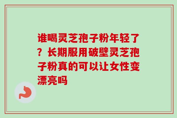 谁喝灵芝孢子粉年轻了？长期服用破壁灵芝孢子粉真的可以让女性变漂亮吗-第1张图片-卓越灵芝孢子粉