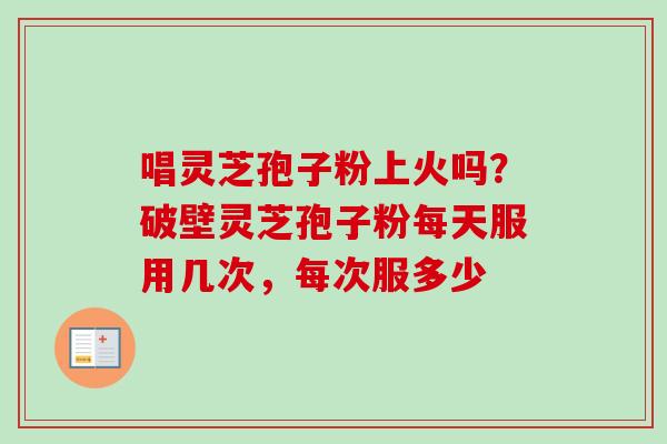 唱灵芝孢子粉上火吗？破壁灵芝孢子粉每天服用几次，每次服多少-第1张图片-卓越灵芝孢子粉