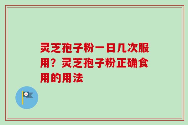 灵芝孢子粉一日几次服用？灵芝孢子粉正确食用的用法-第1张图片-卓越灵芝孢子粉