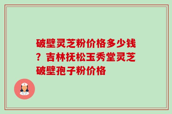 破壁灵芝粉价格多少钱?吉林抚松玉秀堂灵芝破壁孢子粉价格-第1张图片-卓越灵芝孢子粉 破壁灵芝粉价格多少钱?吉林抚松玉秀堂灵芝破壁孢子粉价格-第1张图片-卓越灵芝孢子粉