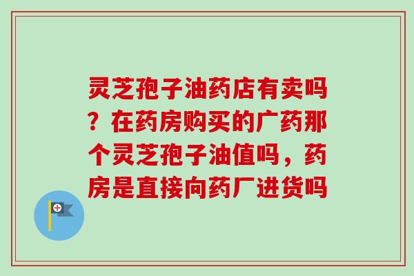 灵芝孢子油药店有卖吗？在药房购买的广药那个灵芝孢子油值吗，药房是直接向药厂进货吗-第1张图片-卓越灵芝孢子粉
