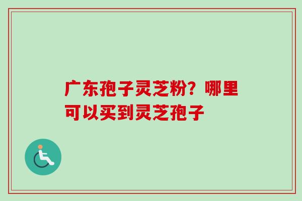 广东孢子灵芝粉?哪里可以买到灵芝孢子-第1张图片-卓越灵芝孢子粉 广东孢子灵芝粉?哪里可以买到灵芝孢子-第1张图片-卓越灵芝孢子粉