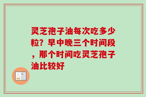 灵芝孢子油每次吃多少粒？早中晚三个时间段，那个时间吃灵芝孢子油比较好-第1张图片-卓越灵芝孢子粉