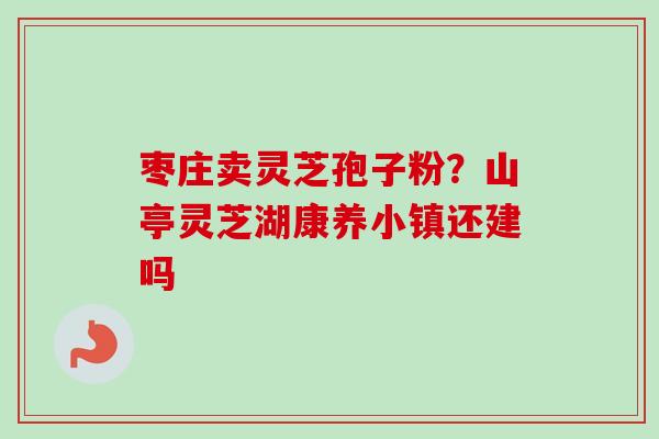枣庄卖灵芝孢子粉？山亭灵芝湖康养小镇还建吗-第1张图片-卓越灵芝孢子粉