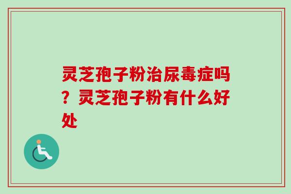 灵芝孢子粉治尿毒症吗?灵芝孢子粉有什么好处-第1张图片-卓越灵芝孢子粉 灵芝孢子粉治尿毒症吗?灵芝孢子粉有什么好处-第1张图片-卓越灵芝孢子粉