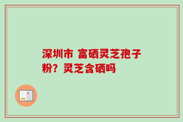 深圳市 富硒灵芝孢子粉？灵芝含硒吗-第1张图片-卓越灵芝孢子粉