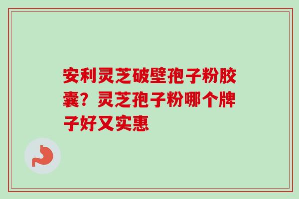 安利灵芝破壁孢子粉胶囊？灵芝孢子粉哪个牌子好又实惠-第1张图片-卓越灵芝孢子粉