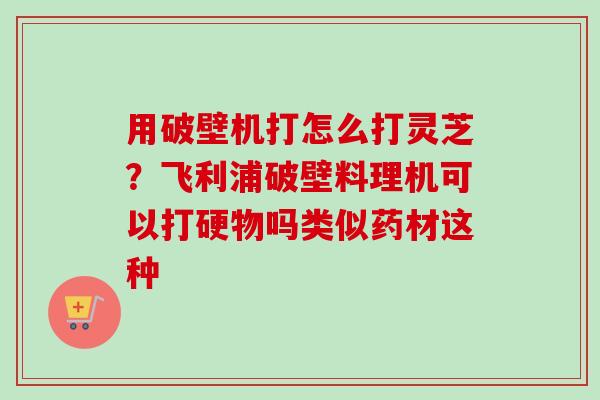 用破壁机打怎么打灵芝?飞利浦破壁料理机可以打硬物吗类似药材这种-第1张图片-卓越灵芝孢子粉 用破壁机打怎么打灵芝?飞利浦破壁料理机可以打硬物吗类似药材这种-第1张图片-卓越灵芝孢子粉