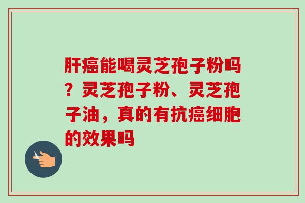 肝癌能喝灵芝孢子粉吗?灵芝孢子粉、灵芝孢子油,真的有抗癌细胞的效果吗-第1张图片-卓越灵芝孢子粉 肝癌能喝灵芝孢子粉吗?灵芝孢子粉、灵芝孢子油,真的有抗癌细胞的效果吗-第1张图片-卓越灵芝孢子粉