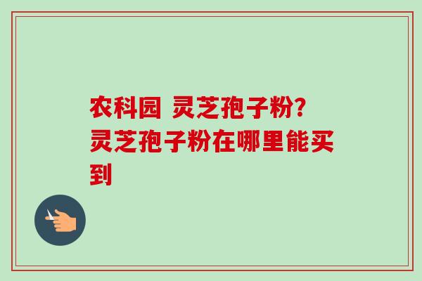 农科园 灵芝孢子粉？灵芝孢子粉在哪里能买到-第1张图片-卓越灵芝孢子粉