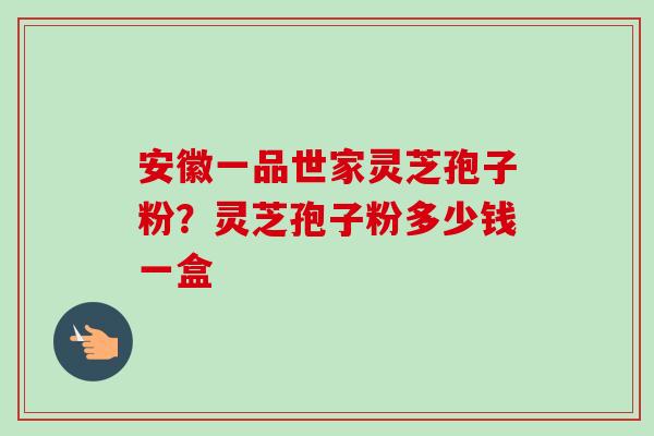 安徽一品世家灵芝孢子粉？灵芝孢子粉多少钱一盒-第1张图片-卓越灵芝孢子粉