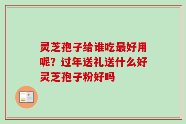灵芝孢子给谁吃最好用呢？过年送礼送什么好灵芝孢子粉好吗-第1张图片-卓越灵芝孢子粉